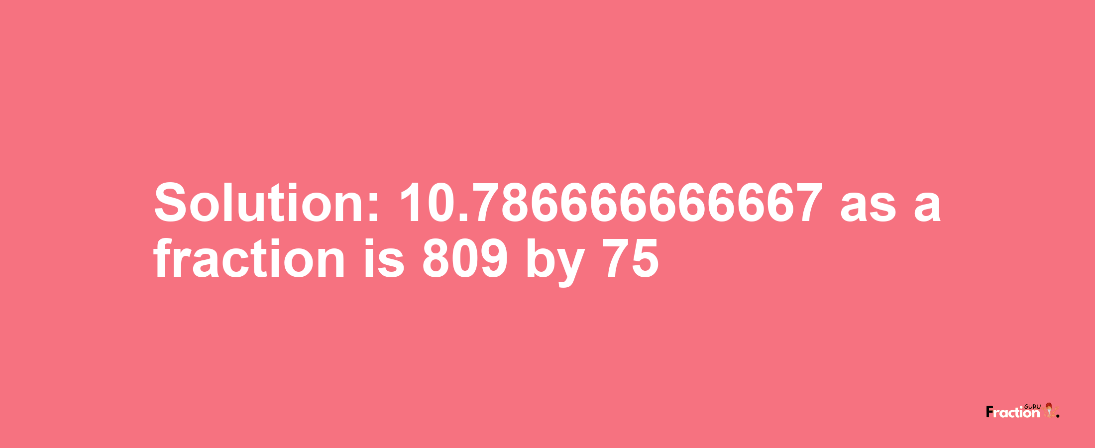 Solution:10.786666666667 as a fraction is 809/75